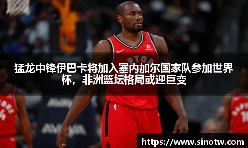 猛龙中锋伊巴卡将加入塞内加尔国家队参加世界杯，非洲篮坛格局或迎巨变
