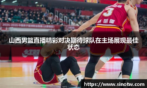 山西男篮直播精彩对决期待球队在主场展现最佳状态