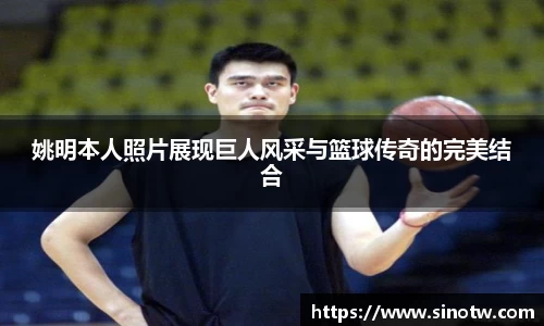 姚明本人照片展现巨人风采与篮球传奇的完美结合